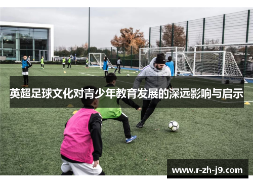 英超足球文化对青少年教育发展的深远影响与启示