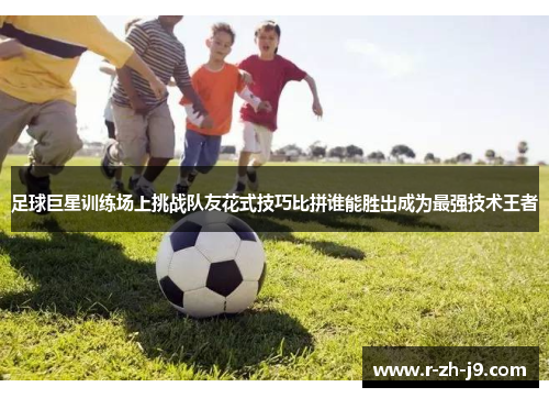 足球巨星训练场上挑战队友花式技巧比拼谁能胜出成为最强技术王者