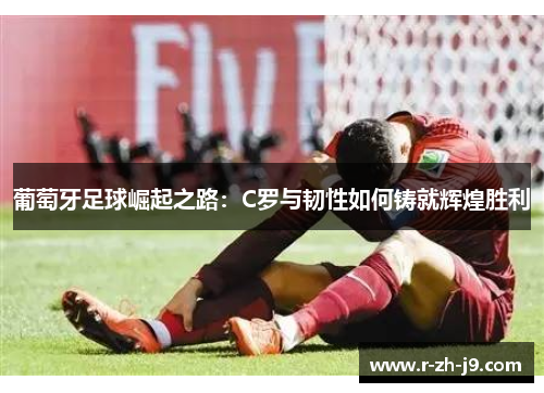 葡萄牙足球崛起之路：C罗与韧性如何铸就辉煌胜利