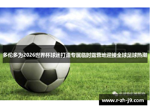 多伦多为2026世界杯球迷打造专属临时露营地迎接全球足球热潮 多伦多为2026世界杯球迷打造专属临时露营地迎接全球足球热潮