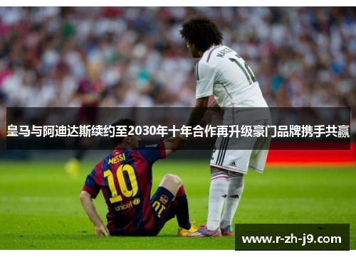 皇马与阿迪达斯续约至2030年十年合作再升级豪门品牌携手共赢