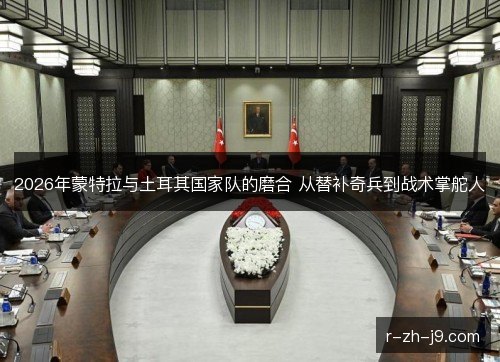 2026年蒙特拉与土耳其国家队的磨合 从替补奇兵到战术掌舵人